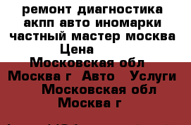 ремонт диагностика акпп авто иномарки частный мастер москва › Цена ­ 900 - Московская обл., Москва г. Авто » Услуги   . Московская обл.,Москва г.